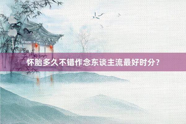 怀胎多久不错作念东谈主流最好时分？