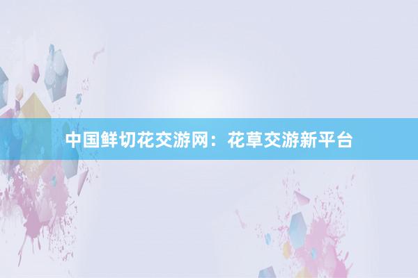 中国鲜切花交游网：花草交游新平台
