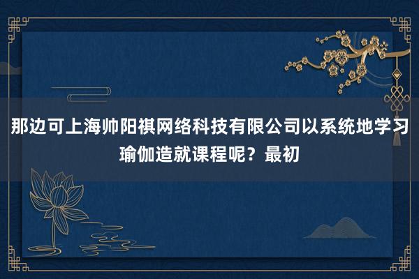 那边可上海帅阳祺网络科技有限公司以系统地学习瑜伽造就课程呢?最初
